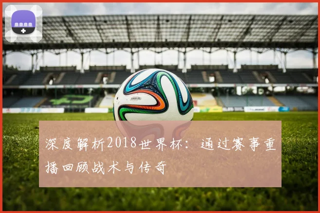 深度解析2018世界杯:通过赛事重播回顾战术与传奇