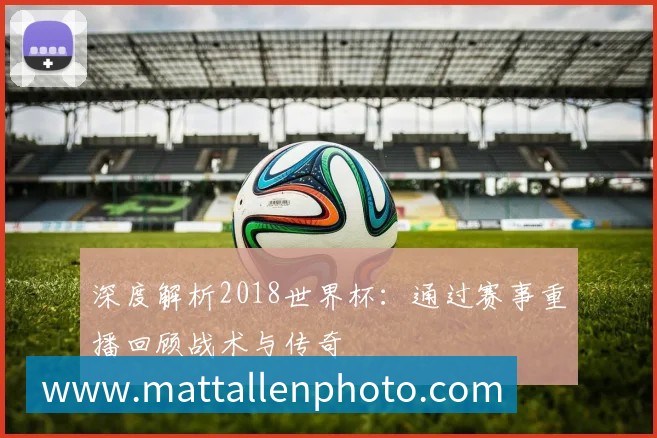 深度解析2018世界杯：通过赛事重播回顾战术与传奇