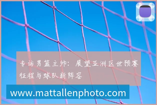 专访男篮主帅：展望亚洲区世预赛征程与球队新阵容