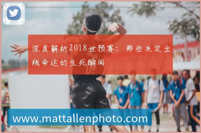 深度解析2018世预赛：那些决定出线命运的生死瞬间